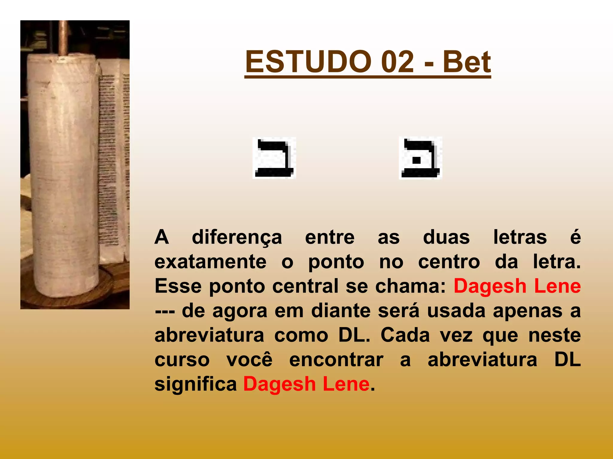 ESTUDO 02 - Bet




A diferença entre as duas letras é
exatamente o ponto no centro da letra.
Esse ponto central se chama: Dagesh Lene
--- de agora em diante será usada apenas a
abreviatura como DL. Cada vez que neste
curso você encontrar a abreviatura DL
significa Dagesh Lene.
 