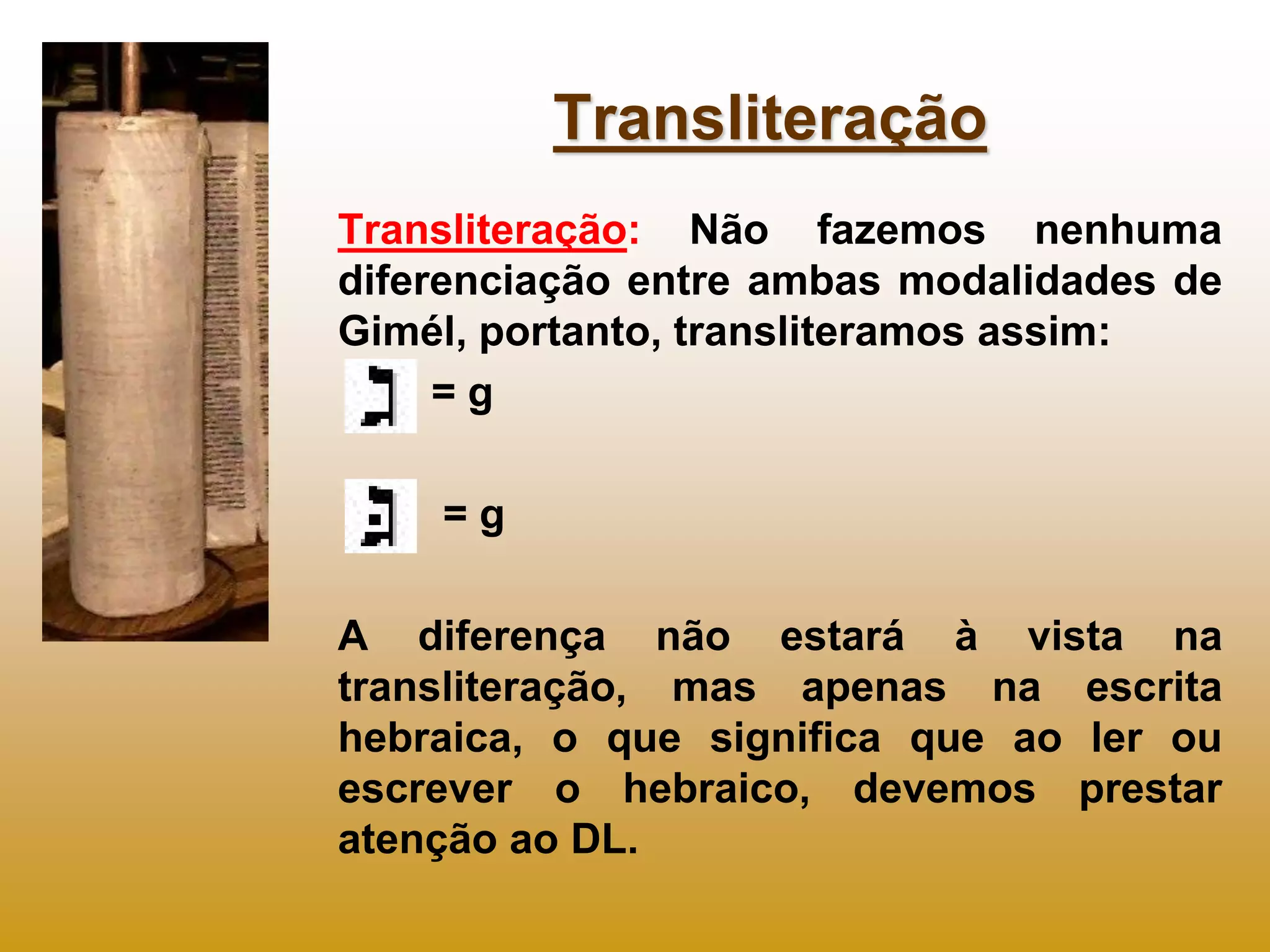 Transliteração
Transliteração: Não fazemos nenhuma
diferenciação entre ambas modalidades de
Gimél, portanto, transliteramos assim:
     =g

    =g

A diferença não estará à vista na
transliteração, mas apenas na escrita
hebraica, o que significa que ao ler ou
escrever o hebraico, devemos prestar
atenção ao DL.
 