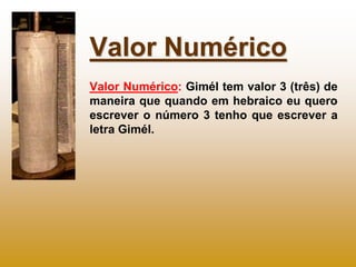 Valor Numérico
Valor Numérico: Gimél tem valor 3 (três) de
maneira que quando em hebraico eu quero
escrever o número 3 tenho que escrever a
letra Gimél.
 