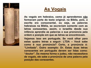 As Vogais
As vogais em hebraico, como já aprendemos não
formavam parte do texto original, na Bíblia, pois, a
escrita era consonantal, ou seja, as palavras
hebraicas na Bíblia, se escreviam somente com as
letras consoantes, assim, o israelita desde sua
infância aprendia as palavras e sua pronúncia pela
ordem e posição em que as letras se encontravam.
Vejamos isso em português. Se você olhar para
estas quatro letras a seguir: LTDA – Você sabe
como é sua pronúncia? Certo, a pronúncia é:
“Limitada”. Outro exemplo: Dr. Estas duas letras
consoantes em português devem ser lidas como:
“doutor”. Da mesma forma o judeu, não necessitava
de vogais, ele sabe a pronúncia de uma palavra pela
posição das consoantes.
 