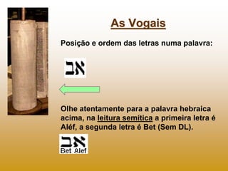 As Vogais
Posição e ordem das letras numa palavra:




Olhe atentamente para a palavra hebraica
acima, na leitura semítica a primeira letra é
Aléf, a segunda letra é Bet (Sem DL).
 