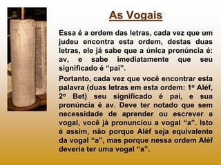 As Vogais
Essa é a ordem das letras, cada vez que um
judeu encontra esta ordem, destas duas
letras, ele já sabe que a única pronúncia é:
av, e sabe imediatamente que seu
significado é “pai”.
Portanto, cada vez que você encontrar esta
palavra (duas letras em esta ordem: 1o Aléf,
2o Bet) seu significado é pai, e sua
pronúncia é av. Deve ter notado que sem
necessidade de aprender ou escrever a
vogal, você já pronunciou a vogal “a”. Isto
é assim, não porque Aléf seja equivalente
da vogal “a”, mas porque nessa ordem Aléf
deveria ter uma vogal “a”.
 