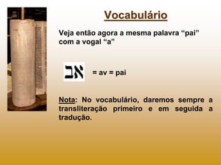 Vocabulário
Veja então agora a mesma palavra “pai”
com a vogal “a”



         = av = pai


Nota: No vocabulário, daremos sempre a
transliteração primeiro e em seguida a
tradução.
 