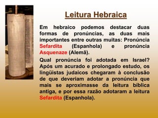 Leitura Hebraica
Em hebraico podemos destacar duas
formas de pronúncias, as duas mais
importantes entre outras muitas: Pronúncia
Sefardita    (Espanhola)    e    pronúncia
Asquenaze (Alemã).
Qual pronúncia foi adotada em Israel?
Após um acurado e prolongado estudo, os
lingüistas judaicos chegaram à conclusão
de que deveriam adotar a pronúncia que
mais se aproximasse da leitura bíblica
antiga, e por essa razão adotaram a leitura
Sefardita (Espanhola).
 