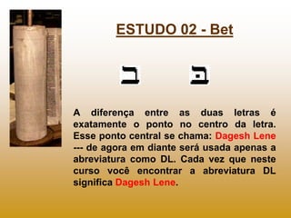 ESTUDO 02 - Bet




A diferença entre as duas letras é
exatamente o ponto no centro da letra.
Esse ponto central se chama: Dagesh Lene
--- de agora em diante será usada apenas a
abreviatura como DL. Cada vez que neste
curso você encontrar a abreviatura DL
significa Dagesh Lene.
 