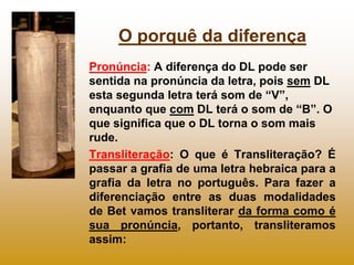 O porquê da diferença
Pronúncia: A diferença do DL pode ser
sentida na pronúncia da letra, pois sem DL
esta segunda letra terá som de “V”,
enquanto que com DL terá o som de “B”. O
que significa que o DL torna o som mais
rude.
Transliteração: O que é Transliteração? É
passar a grafia de uma letra hebraica para a
grafia da letra no português. Para fazer a
diferenciação entre as duas modalidades
de Bet vamos transliterar da forma como é
sua pronúncia, portanto, transliteramos
assim:
 