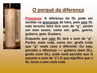 O porquê da diferença
Pronúncia: A diferença do DL pode ser
sentida na pronúncia da letra, pois sem DL
esta terceira letra terá som de “g”, porém
um som suave, como em: gato, guerra,
guitarra, gota, Gustavo.
Enquanto que com DL terá o som de “g”.
Porém, mais rude, como em: girafa (note
que “g” neste caso é diferente: Ou seja,
perceba a diferença ---- guitarra (sem DL),
girafa (com DL), onde você percebe que G
assume o som de “j”) O que significa que o
DL torna o som mais rude.
 