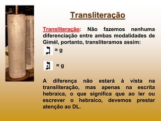 Transliteração
Transliteração: Não fazemos nenhuma
diferenciação entre ambas modalidades de
Gimél, portanto, transliteramos assim:
     =g

    =g

A diferença não estará à vista na
transliteração, mas apenas na escrita
hebraica, o que significa que ao ler ou
escrever o hebraico, devemos prestar
atenção ao DL.
 