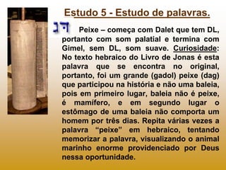 Estudo 5 - Estudo de palavras.
     Peixe – começa com Dalet que tem DL,
portanto com som palatial e termina com
Gimel, sem DL, som suave. Curiosidade:
No texto hebraico do Livro de Jonas é esta
palavra que se encontra no original,
portanto, foi um grande (gadol) peixe (dag)
que participou na história e não uma baleia,
pois em primeiro lugar, baleia não é peixe,
é mamífero, e em segundo lugar o
estômago de uma baleia não comporta um
homem por três dias. Repita várias vezes a
palavra “peixe” em hebraico, tentando
memorizar a palavra, visualizando o animal
marinho enorme providenciado por Deus
nessa oportunidade.
 