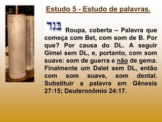 Estudo 5 - Estudo de palavras.

       Roupa, coberta – Palavra que
começa com Bet, com som de B. Por
que? Por causa do DL. A seguir
Gimel sem DL, e, portanto, com som
suave: som de guerra e não de gema.
Finalmente um Dalet sem DL, então
com som suave, som dental.
Substituir a palavra em Gênesis
27:15; Deuteronômio 24:17.
 