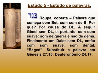 Estudo 5 - Estudo de palavras.

       Roupa, coberta – Palavra que
começa com Bet, com som de B. Por
que? Por causa do DL. A seguir
Gimel sem DL, e, portanto, com som
suave: som de guerra e não de gema.
Finalmente um Dalet sem DL, então
com som suave, som dental.
“Beged”. Substituir a palavra em
Gênesis 27:15; Deuteronômio 24:17.
 