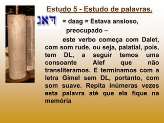 Estudo 5 - Estudo de palavras.
      = daag = Estava ansioso,
        preocupado –
      este verbo começa com Dalet,
com som rude, ou seja, palatial, pois,
tem DL, a seguir temos uma
consoante       Alef    que       não
transliteramos. E terminamos com a
letra Gimel sem DL, portanto, com
som suave. Repita inúmeras vezes
esta palavra até que ela fique na
memória
 