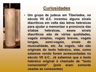 Curiosidades
• Um grupo de judeus em Tiberiades, no
  século VII d.C. inventou alguns sinais
  diacríticos em volta das letras hebraicas
  para ajudar a memorizar a pronúncia das
  sílabas     hebraicas,    esses     sinais
  diacríticos são de várias qualidades,
  vogais simples, vogais breves, vogais
  longas,     semi-vogais,     sinais    de
  musicalidade, etc. As vogais, não são
  originais do texto hebraico, elas, como
  estamos vendo foram acrescentadas no
  século VII d.C.. Já sabemos que o texto
  hebraico original é chamado de “texto
  consonantal”. (pois eram somente
  usadas as consoantes)
 