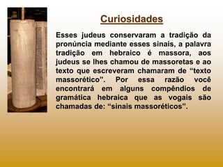 Curiosidades
Esses judeus conservaram a tradição da
pronúncia mediante esses sinais, a palavra
tradição em hebraico é massora, aos
judeus se lhes chamou de massoretas e ao
texto que escreveram chamaram de “texto
massorético”. Por essa razão você
encontrará em alguns compêndios de
gramática hebraica que as vogais são
chamadas de: “sinais massoréticos”.
 