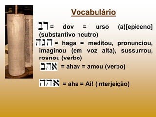 Vocabulário
   =    dov    =   urso   (a)[epiceno]
(substantivo neutro)
     = haga = meditou, pronunciou,
imaginou (em voz alta), sussurrou,
rosnou (verbo)
       = ahav = amou (verbo)

       = aha = Ai! (interjeição)
 