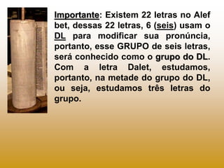 Importante: Existem 22 letras no Alef
bet, dessas 22 letras, 6 (seis) usam o
DL para modificar sua pronúncia,
portanto, esse GRUPO de seis letras,
será conhecido como o grupo do DL.
Com a letra Dalet, estudamos,
portanto, na metade do grupo do DL,
ou seja, estudamos três letras do
grupo.
 