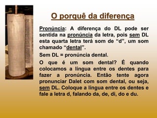 O porquê da diferença
Pronúncia: A diferença do DL pode ser
sentida na pronúncia da letra, pois sem DL
esta quarta letra terá som de “d”, um som
chamado “dental”.
Sem DL = pronúncia dental.
O que é um som dental? É quando
colocamos a língua entre os dentes para
fazer a pronúncia. Então tente agora
pronunciar Dalet com som dental, ou seja,
sem DL. Coloque a língua entre os dentes e
fale a letra d, falando da, de, di, do e du.
 