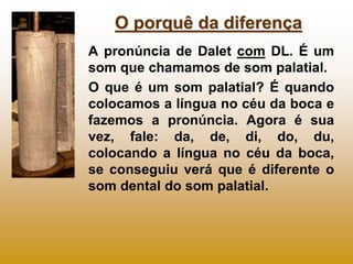 O porquê da diferença
A pronúncia de Dalet com DL. É um
som que chamamos de som palatial.
O que é um som palatial? É quando
colocamos a língua no céu da boca e
fazemos a pronúncia. Agora é sua
vez, fale: da, de, di, do, du,
colocando a língua no céu da boca,
se conseguiu verá que é diferente o
som dental do som palatial.
 