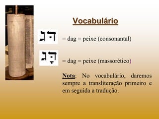 Vocabulário

= dag = peixe (consonantal)


= dag = peixe (massorético)

Nota: No vocabulário, daremos
sempre a transliteração primeiro e
em seguida a tradução.
 