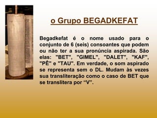 o Grupo BEGADKEFAT

Begadkefat é o nome usado para o
conjunto de 6 (seis) consoantes que podem
ou não ter a sua pronúncia aspirada. São
elas: "BET", "GIMEL", "DALET", "KAF",
"PÊ" e "TAU". Em verdade, o som aspirado
se representa sem o DL. Mudam às vezes
sua transliteração como o caso de BET que
se translitera por “V”.
 