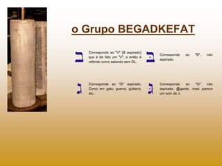 o Grupo BEGADKEFAT
  Corresponde ao "V" (B aspirado)
                                    Corresponde   ao    "B",   não
  que é de fato um "V", e então é
                                    aspirado.
  referido como estando sem DL.




  Corresponde ao "G" aspirado.      Corresponde    ao   "G"    não
  Como em gato, guerra, guitarra,   aspirado. Gigante, mais parece
  etc.                              um som de J.
 