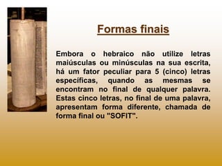 Formas finais

Embora o hebraico não utilize letras
maiúsculas ou minúsculas na sua escrita,
há um fator peculiar para 5 (cinco) letras
específicas, quando as mesmas se
encontram no final de qualquer palavra.
Estas cinco letras, no final de uma palavra,
apresentam forma diferente, chamada de
forma final ou "SOFIT".
 