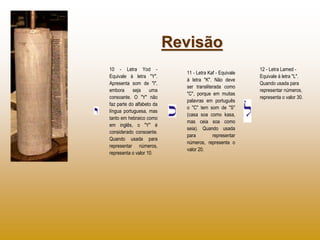 Revisão
10 - Letra Yod -                                         12 - Letra Lamed -
                             11 - Letra Kaf - Equivale
Equivale à letra "Y".                                    Equivale à letra "L".
                             à letra "K". Não deve
Apresenta som de "I",                                    Quando usada para
                             ser transliterada como
embora      seja    uma                                  representar números,
                             "C", porque em muitas
consoante. O "Y" não                                     representa o valor 30.
                             palavras em português
faz parte do alfabeto da
                             o "C" tem som de "S"
língua portuguesa, mas
                             (casa soa como kasa,
tanto em hebraico como
                             mas ceia soa como
em inglês, o "Y" é
                             seia). Quando usada
considerado consoante.
                             para         representar
Quando usada para
                             números, representa o
representar números,
                             valor 20.
representa o valor 10.
 