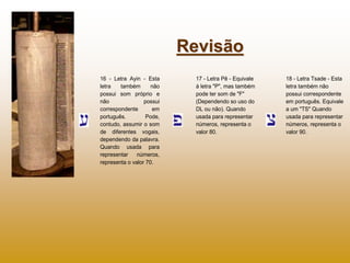 Revisão
16 - Letra Ayin - Esta       17 - Letra Pê - Equivale   18 - Letra Tsade - Esta
letra   também       não     à letra "P", mas também    letra também não
possui som próprio e         pode ter som de "F"        possui correspondente
não               possui     (Dependendo so uso do      em português. Equivale
correspondente       em      DL ou não). Quando         a um "TS" Quando
português.         Pode,     usada para representar     usada para representar
contudo, assumir o som       números, representa o      números, representa o
de diferentes vogais,        valor 80.                  valor 90.
dependendo da palavra.
Quando usada para
representar    números,
representa o valor 70.
 
