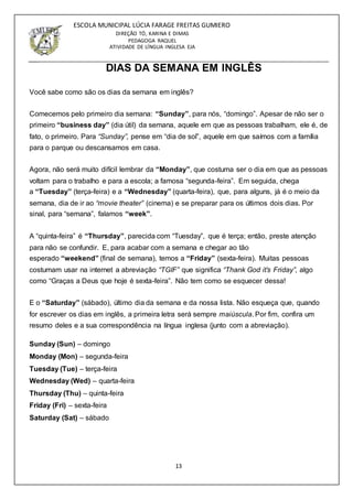 13
ESCOLA MUNICIPAL LÚCIA FARAGE FREITAS GUMIERO
DIREÇÃO TÓ, KARINA E DIMAS
PEDAGOGA RAQUEL
ATIVIDADE DE LÍNGUA INGLESA EJA
DIAS DA SEMANA EM INGLÊS
Você sabe como são os dias da semana em inglês?
Comecemos pelo primeiro dia semana: “Sunday”, para nós, “domingo”. Apesar de não ser o
primeiro “business day” (dia útil) da semana, aquele em que as pessoas trabalham, ele é, de
fato, o primeiro. Para “Sunday”, pense em “dia de sol”, aquele em que saímos com a família
para o parque ou descansamos em casa.
Agora, não será muito difícil lembrar da “Monday”, que costuma ser o dia em que as pessoas
voltam para o trabalho e para a escola; a famosa “segunda-feira”. Em seguida, chega
a “Tuesday” (terça-feira) e a “Wednesday” (quarta-feira), que, para alguns, já é o meio da
semana, dia de ir ao “movie theater” (cinema) e se preparar para os últimos dois dias. Por
sinal, para “semana”, falamos “week”.
A “quinta-feira” é “Thursday”, parecida com “Tuesday”, que é terça; então, preste atenção
para não se confundir. E, para acabar com a semana e chegar ao tão
esperado “weekend” (final de semana), temos a “Friday” (sexta-feira). Muitas pessoas
costumam usar na internet a abreviação “TGIF” que significa “Thank God it’s Friday”, algo
como “Graças a Deus que hoje é sexta-feira”. Não tem como se esquecer dessa!
E o “Saturday” (sábado), último dia da semana e da nossa lista. Não esqueça que, quando
for escrever os dias em inglês, a primeira letra será sempre maiúscula. Por fim, confira um
resumo deles e a sua correspondência na língua inglesa (junto com a abreviação).
Sunday (Sun) – domingo
Monday (Mon) – segunda-feira
Tuesday (Tue) – terça-feira
Wednesday (Wed) – quarta-feira
Thursday (Thu) – quinta-feira
Friday (Fri) – sexta-feira
Saturday (Sat) – sábado
 