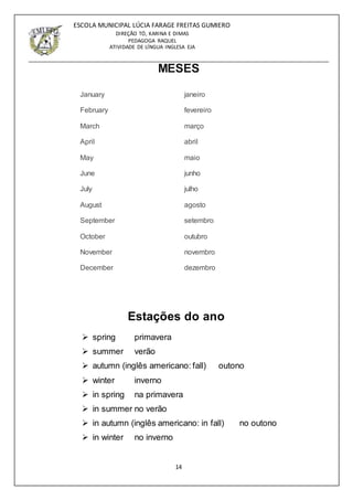 14
ESCOLA MUNICIPAL LÚCIA FARAGE FREITAS GUMIERO
DIREÇÃO TÓ, KARINA E DIMAS
PEDAGOGA RAQUEL
ATIVIDADE DE LÍNGUA INGLESA EJA
MESES
January janeiro
February fevereiro
March março
April abril
May maio
June junho
July julho
August agosto
September setembro
October outubro
November novembro
December dezembro
Estações do ano
 spring primavera
 summer verão
 autumn (inglês americano: fall) outono
 winter inverno
 in spring na primavera
 in summer no verão
 in autumn (inglês americano: in fall) no outono
 in winter no inverno
 