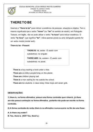 20
ESCOLA MUNICIPAL LÚCIA FARAGE FREITAS GUMIERO
DIREÇÃO TÓ, KARINA E DIMAS
PEDAGOGA RAQUEL
ATIVIDADE DE LÍNGUA INGLESA EJA
THERE TO BE
Usamos o "there to be" para indicar a existência de pessoas, situações e objetos. Tem o
mesmo significado que o verbo "haver" (ou "ter" no sentido de existir), em Português.
Todavia, em Inglês, não se pode utilizar o verbo "to have" para indicar existência. O
verbo "to have", que significa "ter", indica apenas posse ou uma obrigação quando for
um verbo modal (modal verb).
There to be - Present
THERE IS: há, existe - É usado com
substantivos no singular.
THERE ARE: há, existem - É usado com
substantivos no plural.
There is a boy reading a book under a tree.
There are six billion people living on this planet.
There are children playing ball.
There is a man waiting for me outside the school.
There are ten students in class today: three boys and seven girls.
OBSERVAÇÕES:
1) there is, na forma afirmativa, possui uma forma contraída que é there's, já there
are não possui contração na forma afirmativa, portanto não pode ser escrito na forma
contraída.
2) A forma contraída do verbo there is na afirmativa nunca ocorre no fim de uma frase:
A. Is there any water?
B. Yes, there is. (NOT Yes, there's.)
 