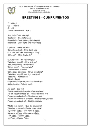 21
ESCOLA MUNICIPAL LÚCIA FARAGE FREITAS GUMIERO
DIREÇÃO TÓ, KARINA E DIMAS
PEDAGOGA RAQUEL
ATIVIDADE DE LÍNGUA INGLESA EJA
GREETINGS - CUMPRIMENTOS
Ei ! – Hey !
Olá ! – Hello !
Oi ! – Hi !
Tchau! – Goodbye ! / Bye !
Bom dia! – Good morning!
Boa tarde! – Good afternoon!
Boa noite! – Good evening! (ao chegar)
Boa noite! – Good night! (na despedida)
Como vai? – How are you?
Bem, obrigado(a). – Fine, thank you.
Oi. Como vai? – Hi. How are you doing?
Como vai? – How do you do?
Oi, tudo bem? – Hi. How are you?
Tudo bem, e você? – Fine, and you?
Bem, obrigado(a). – Fine thanks.
Bem, e você? – Fine, and you?
Eu estou bem! – I’m ok!
Como estão as coisas! – How’s everything?
Tudo bem, e você? – All right, and you?
Nada mal. – Not too bad.
Ótimo! – Great!
O que foi? / O que se passa? – What’s up?
Nada demais. – Nothing much.
Até logo! – See you!
Te vejo mais tarde / depois! – See you later!
Foi um prazer conhecê-lo! – Pleased to meet you!
Prazer em conhecê-lo! – Nice to meet you!
Prazer em conhecê-lo também! – Nice to meet you too!
Prazer em conhecê-lo! – Glad to meet you!
What’s your name? – Qual é o seu nome?
What is your name? – Qual é o seu nome?
My name’s Peter. – Meu nome é Peter.
My name is Peter. – Meu nome é Peter.
I am Peter. – Eu sou Peter.
I’m Peter. – Eu sou Peter.
 