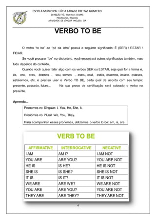 4
ESCOLA MUNICIPAL LÚCIA FARAGE FREITAS GUMIERO
DIREÇÃO TÓ, KARINA E DIMAS
PEDAGOGA RAQUEL
ATIVIDADE DE LÍNGUA INGLESA EJA
VERBO TO BE
O verbo “to be” ao “pé da letra” possui o seguinte significado: É (SER) / ESTAR /
FICAR.
Se você procurar “be” no dicionário, você encontrará outros significados também, mas
tudo depende do contexto.
Quando você quiser falar algo com os verbos SER ou ESTAR, seja qual for a forma é,
és, era, eras, éramos – sou, somos – estou, está, estás, estamos, estava, estavas,
estávamos, etc, é preciso usar o Verbo TO BE, cada qual de acordo com seu tempo:
presente, passado, futuro... Na sua prova de certificação será cobrado o verbo no
presente.
Aprenda...
Pronomes no Singular: I, You, He, She, It.
Pronomes no Plural: We, You, They.
Para acompanhar esses pronomes, utilizamos o verbo to be: am, is, are
 