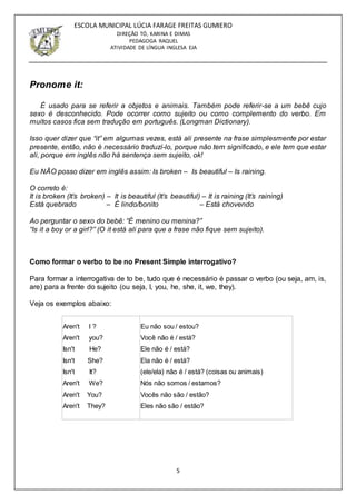 5
ESCOLA MUNICIPAL LÚCIA FARAGE FREITAS GUMIERO
DIREÇÃO TÓ, KARINA E DIMAS
PEDAGOGA RAQUEL
ATIVIDADE DE LÍNGUA INGLESA EJA
Pronome it:
É usado para se referir a objetos e animais. Também pode referir-se a um bebê cujo
sexo é desconhecido. Pode ocorrer como sujeito ou como complemento do verbo. Em
muitos casos fica sem tradução em português. (Longman Dictionary).
Isso quer dizer que “it” em algumas vezes, está ali presente na frase simplesmente por estar
presente, então, não é necessário traduzí-lo, porque não tem significado, e ele tem que estar
ali, porque em inglês não há sentença sem sujeito, ok!
Eu NÃO posso dizer em inglês assim: Is broken – Is beautiful – Is raining.
O correto é:
It is broken (It’s broken) – It is beautiful (It’s beautiful) – It is raining (It’s raining)
Está quebrado – É lindo/bonito – Está chovendo
Ao perguntar o sexo do bebê: “É menino ou menina?”
“Is it a boy or a girl?” (O it está ali para que a frase não fique sem sujeito).
Como formar o verbo to be no Present Simple interrogativo?
Para formar a interrogativa de to be, tudo que é necessário é passar o verbo (ou seja, am, is,
are) para a frente do sujeito (ou seja, I, you, he, she, it, we, they).
Veja os exemplos abaixo:
Aren't I ?
Aren't you?
Isn't He?
Isn't She?
Isn't It?
Aren't We?
Aren't You?
Aren't They?
Eu não sou / estou?
Você não é / está?
Ele não é / está?
Ela não é / está?
(ele/ela) não é / está? (coisas ou animais)
Nós não somos / estamos?
Vocês não são / estão?
Eles não são / estão?
 