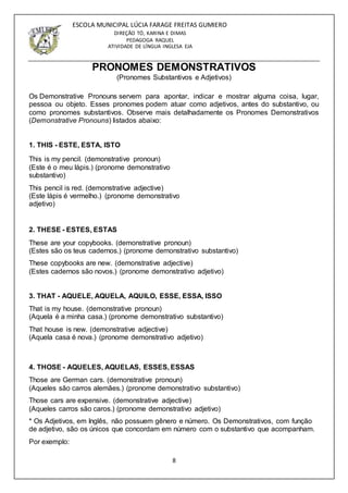 8
ESCOLA MUNICIPAL LÚCIA FARAGE FREITAS GUMIERO
DIREÇÃO TÓ, KARINA E DIMAS
PEDAGOGA RAQUEL
ATIVIDADE DE LÍNGUA INGLESA EJA
PRONOMES DEMONSTRATIVOS
(Pronomes Substantivos e Adjetivos)
Os Demonstrative Pronouns servem para apontar, indicar e mostrar alguma coisa, lugar,
pessoa ou objeto. Esses pronomes podem atuar como adjetivos, antes do substantivo, ou
como pronomes substantivos. Observe mais detalhadamente os Pronomes Demonstrativos
(Demonstrative Pronouns) listados abaixo:
1. THIS - ESTE, ESTA, ISTO
This is my pencil. (demonstrative pronoun)
(Este é o meu lápis.) (pronome demonstrativo
substantivo)
This pencil is red. (demonstrative adjective)
(Este lápis é vermelho.) (pronome demonstrativo
adjetivo)
2. THESE - ESTES, ESTAS
These are your copybooks. (demonstrative pronoun)
(Estes são os teus cadernos.) (pronome demonstrativo substantivo)
These copybooks are new. (demonstrative adjective)
(Estes cadernos são novos.) (pronome demonstrativo adjetivo)
3. THAT - AQUELE, AQUELA, AQUILO, ESSE, ESSA, ISSO
That is my house. (demonstrative pronoun)
(Aquela é a minha casa.) (pronome demonstrativo substantivo)
That house is new. (demonstrative adjective)
(Aquela casa é nova.) (pronome demonstrativo adjetivo)
4. THOSE - AQUELES, AQUELAS, ESSES, ESSAS
Those are German cars. (demonstrative pronoun)
(Aqueles são carros alemães.) (pronome demonstrativo substantivo)
Those cars are expensive. (demonstrative adjective)
(Aqueles carros são caros.) (pronome demonstrativo adjetivo)
* Os Adjetivos, em Inglês, não possuem gênero e número. Os Demonstrativos, com função
de adjetivo, são os únicos que concordam em número com o substantivo que acompanham.
Por exemplo:
 