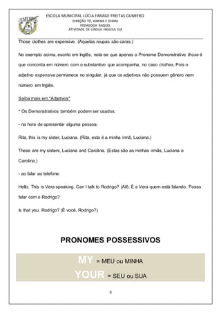9
ESCOLA MUNICIPAL LÚCIA FARAGE FREITAS GUMIERO
DIREÇÃO TÓ, KARINA E DIMAS
PEDAGOGA RAQUEL
ATIVIDADE DE LÍNGUA INGLESA EJA
Those clothes are expensive. (Aquelas roupas são caras.)
No exemplo acima, escrito em Inglês, nota-se que apenas o Pronome Demonstrativo those é
que concorda em número com o substantivo que acompanha, no caso clothes. Pois o
adjetivo expensive permanece no singular, já que os adjetivos não possuem gênero nem
número em Inglês.
Saiba mais em "Adjetivos"
* Os Demonstrativos também podem ser usados:
- na hora de apresentar alguma pessoa:
Rita, this is my sister, Luciana. (Rita, esta é a minha irmã, Luciana.)
These are my sisters, Luciana and Carolina. (Estas são as minhas irmãs, Luciana e
Carolina.)
- ao falar ao telefone:
Hello. This is Vera speaking. Can I talk to Rodrigo? (Alô. É a Vera quem está falando. Posso
falar com o Rodrigo?
Is that you, Rodrigo? (É você, Rodrigo?)
PRONOMES POSSESSIVOS
MY = MEU ou MINHA
YOUR = SEU ou SUA
 
