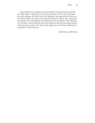 Preface 
I again thank all my colleagues who participated in writing this book, especially
Dr. Didier Fillion, a friend and one of the best clinicians in LO in the world today;
my Israeli colleague, Dr. Sylvia Geron, who helped me and supported me all the way;
Prof. Adrian Becker, one of the most talented orthodontists I know, who inspired me
tremendously; Dr. Linda Hallman, who helped review the material; Dr. Nitzan Bichacho,
Dr. Paul Miara, and Dr. Bernard Touati who helped me enter the fascinating world of
esthetic dentistry; and my wife, who warmly supported me. The book is dedicated to
my father, Dr. Albert Romano.
Rafi Romano, DMD, MSc
 
