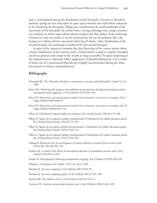 Interproximal Enamel Reduction in Lingual Orthodontics 
and is contemplated during the distalization of the bicuspids. Contrary to Sheridan’s
method, springs are not used either to open spaces between the teeth before reduction
or for distalizing the bicuspids. Taking into consideration the small amplitude of the
movement of the bicuspids, the molars form a strong anchorage unit, using a continu-
ous archwire on which stops will be placed mesial to the first molars. If the anchorage
is limited to only one molar, it can be reinforced by the use of auxiliaries like a lip
bumper or a labial archwire associated with Class II elastics. After distalization of the
second bicuspid, the anchorage is reinforced by this second bicuspid.
In spite of the unproven common idea that flattening of the contact points allows
a better stabilization of the anterior teeth, a fixed retainer (cuspid to cuspid) is bonded
on all our patients and is kept in the mouth as long as possible. No space reopening in
the reduced zones is observed. Office application of fluoride followed by 2 to 3 weeks
of home use of a concentrated fluoride gel is highly recommended during the reduc-
tion period to enhance remineralization.
Bibliography
Alexander RG. The Alexander discipline, contemporary concepts and philosophies. Angel GA, ed.
1986.
Barrer HG. Protecting the integrity of mandibular incisor position through keystoning procedure
and spring retainer appliance. J Clin Orthod 1975;9:486–494.
Boese LR. Fiberotomy and reproximation without lower retention, nine years in retrospect, Part I.
Angle Orthod 1980;50:88–97.
Boese LR. Fiberotomy and reproximation without lower retention, nine years in retrospect, Part II.
Angle Orthod 1980;50:169–178.
Fillion D. Orthodontie linguale Réflexions cliniques. Rev Orthop Faciale 1990;24:475–498.
Fillion D. Apport de la sculpture amélaire interproximale à l’orthodontie de l’adulte (première partie).
Rev Orthop Dento Faciale 1992;26:279–293.
Fillion D. Apport de la sculpture amélaire interproximale à l’orthodontie de l’adulte (deuxième partie).
Rev Orthop Dento Faciale 1993;27:189–214.
Fillion D. Apport de la sculpture amélaire interproximale à l’orthodontie de l’adulte (troisième partie).
Rev Orthop Dento Faciale 1993;27:353–367.
Gillings B, Buonocore M. An investigation of enamel thickness in human lower incisor teeth.
J Dent Res 1961;40:105–118.
Hudson AL. A study of the effects of mesiodistal reduction of mandibular anterior teeth. Am J
Orthod 1956;42:615–624.
Paskow H. Self-alignment following interproximal stripping. Am J Orthod 1970;58:240–249.
Philippe J. L’orthodontie de l’adulte. S.D.I. éd., Paris, 1989.
Sheridan JJ. Air-rotor stripping. J Clin Orthod 1985;19:43–59.
Sheridan JJ. Air-rotor stripping update. J Clin Orthod 1987;21:781–788.
Sinclair PM. The reader’s corner. J Clin Orthod 1989;23:110–111.
Tuverson DL. Anterior interocclusal relations: part I. Am J Orthod 1980;78:361–370.
 
