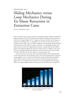 
Since Dr. Kinya Fujita, associate professor at Kanagawa Dental College, developed his
lingual mechanics in 1970, the number of the lingual orthodontics patients has con-
stantly risen in Japan (Figure 10.1–1). Eighty-one percent of adult cases in Japan are
extraction cases (Figure 10.1–2). Therefore, a lot of attention must be given to the
mechanics used to close spaces. In labial orthodontics, the mechanics usually described
in the literature involves canine retraction, and once it is accomplished, upper and
lower incisors are retracted. Lingual patients, however, strongly demand that esthetics
will be maintained throughout the treatment, which means, in addition to the invisi-
ble braces, avoiding opening spaces between the lateral incisors and canines during
treatment. Therefore, the anterior segment is retracted as one unit.
En masse retraction can cause many mechanical problems such as bowing effect
(vertical and transverse) and anchorage control. The vertical bowing effect is the most
serious problem, since it cannot be avoided with simple auxiliaries like transpalatal
arches. When a strong retraction force is used in an anterior–posterior direction
(Figure 10.1–3), the upper anterior segment (3-3) may tip lingually. The bite plane
effect of the upper lingual brackets can cause posterior disclusion and consequently
 .
Sliding Mechanics versus
Loop Mechanics During
En Masse Retraction in
Extraction Cases
KYOTO TAKEMOTO, DDS
 .-. The number of lingual orthodontists in Japan
in the years 1988–1994.
’88 ’89 ’90 ’91 ’92 ’93 ’94
140
340
420
520
920
960
1000
 