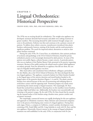 
 
Lingual Orthodontics:
Historical Perspective
CRAVEN KURZ, DDS, PhD, AND RAFI ROMANO, DMD, MSc
The 1970s was an exciting decade for orthodontics. The straight wire appliance was
developed, treatment demands had increased, and adults were seeking treatment in
greater numbers. This increasing demand for adult treatment brought unique con-
cerns to the profession. Esthetics was then and continues to be a primary concern of
patients. To address these esthetic concerns, manufacturers introduced clear plastic
brackets; unfortunately, however, staining of the bracket and the tooth presented a
significant problem. The search for improved esthetic alternatives to metal or clear
plastic brackets continued.
During the early 1970s, Dr. Craven Kurz, an orthodontist, then assistant professor
of occlusion and gnathology at the UCLA School of Dentistry, found his private
orthodontic practice to be increasingly dominated by adult patients. As many of his
patients were public figures, esthetics became a major concern. A particular patient,
who was an employee of the Playboy Bunny Club, presented to his practice requesting
treatment. Because of her public position she refused metal or plastic labial appliances
on esthetic grounds. From her demand for an appliance that did not show, the con-
cept of a lingually bonded appliance was born.
After much advice and consultation from orthodontic colleagues, particularly
Dr. Jim Mulick, also at the UCLA School of Dentistry, Dr. Kurz developed the first
true lingual appliance. The appliance consisted of plastic Lee Fisher brackets bonded
to the lingual aspect of the anterior dentition and metal brackets bonded to the
lingual aspect of the posterior dentition (Figures 1–1a and b). The plastic anterior
brackets were selected because of the ease of recontouring and reshaping them to
avoid direct contact with the opposing teeth. Treatment progress was closely moni-
tored during this initial attempt at lingual treatment. Not surprisingly, Dr. Kurz
found that occlusal forces produced a shearing force on the maxillary incisor brackets,
creating a high bond failure rate. Additionally, the brackets were uncomfortable and
irritating to the patient’s tongue. By the mid-1970s, Dr. Kurz found that by smooth-
ing the exposed surface of the brackets using a heatless stone, patient comfort and
acceptance increased.
Not surprisingly, commercial interest was rapidly developing for this new appliance
and approach to orthodontic treatment. Many clinicians and commercial companies
were in the process of developing some version of a lingual appliance. During these
early stages, Ormco, a company in California, created a product development team
consisting of Mr. Frank Miller and Mr. Craig Andreiko to work with Dr. Kurz and his
new appliance. Historically, Ormco’s interest in the concept of lingual orthodontic
treatment was well established. In the early 1970s, in conjunction with Dr. Jim
 