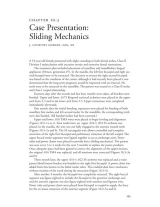 
A 53-year-old female presented with slight crowding in both dental arches, Class II
Division I malocclusion with excessive overjet and extensive dental restorations.
The treatment plan included placement of maxillary and mandibulary lingual
appliances (Ormco, generation #7). In the maxilla, the left first bicuspid and right sec-
ond bicuspid were to be extracted. The decision to extract the right second bicuspid
was based on the condition of the crown; although it had recently been placed it was
determined that the long-term prognosis would be improved with its removal. No
teeth were to be extracted in the mandible. The patient was treated to a Class II molar
and Class I cuspid relationship.
Fourteen days after the records and face bow transfer were taken, all brackets were
bonded. Upper and lower .0175 Respond sectional archwires were placed in the upper
arch from 3-3 and in the lower arch from 5-5. Upper extractions were completed
immediately afterwards.
One month after the initial bonding, separators were placed for banding of both
maxillary first molars and left second molar. In the mandible, the corresponding teeth
were also banded. (All banded molars had been crowned.)
Upper and lower .016 TMA wires were placed to begin leveling and alignment
(Figures 10.3–1a to e). Four weeks later, an upper .016 × .022 SS archwire was
placed. In the maxilla, the wire was not fully engaged to the anterior rotated teeth
(Figures 10.3–2a and b). The SS rectangular wire allows controlled and complete
retraction of the right first bicuspid and preliminary retraction of the left cuspid. The
upper buccal molar segments were ligated together to act as anchorage units. Power
tubes and power chains were placed to provide force (sliding mechanics). The patient
was seen every 3 to 4 weeks for the next 3 months to replace the power products.
Once adequate space had been gained to correct the alignment of the upper incisors,
the original .016 TMA was replaced, and all rotations were corrected (Figures 10.3–3a
and b).
Three month later, the upper .016 × .022 SS archwire was replaced and a trans-
parent labial button bracket was bonded to the right first bicuspid. A power chain was
added from this button to the labial molar tubes. This enabled dual force mechanics
without rotation of the tooth during the retraction (Figure 10.3–4).
After another 3 months, the bicuspid was completely retracted. The right buccal
segment was figure-eighted to include the bicuspid in the posterior anchorage unit
and the anterior segment was also figure-eighted with stainless steel ligature wire.
Power tube and power chain were placed from bicuspid to cuspid to supply the force
for the en masse retraction of the anterior segment (Figure 10.3–5a and b).
 .
Case Presentation:
Sliding Mechanics
J. COURTNEY GORMAN, DDS, MS
 