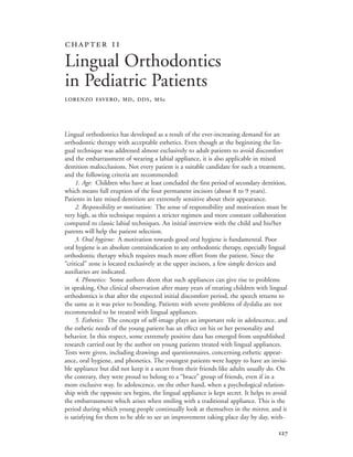 
Lingual orthodontics has developed as a result of the ever-increasing demand for an
orthodontic therapy with acceptable esthetics. Even though at the beginning the lin-
gual technique was addressed almost exclusively to adult patients to avoid discomfort
and the embarrassment of wearing a labial appliance, it is also applicable in mixed
dentition malocclusions. Not every patient is a suitable candidate for such a treatment,
and the following criteria are recommended:
1. Age: Children who have at least concluded the first period of secondary dentition,
which means full eruption of the four permanent incisors (about 8 to 9 years).
Patients in late mixed dentition are extremely sensitive about their appearance.
2. Responsibility or motivation: The sense of responsibility and motivation must be
very high, as this technique requires a stricter regimen and more constant collaboration
compared to classic labial techniques. An initial interview with the child and his/her
parents will help the patient selection.
3. Oral hygiene: A motivation towards good oral hygiene is fundamental. Poor
oral hygiene is an absolute contraindication to any orthodontic therapy, especially lingual
orthodontic therapy which requires much more effort from the patient. Since the
“critical” zone is located exclusively at the upper incisors, a few simple devices and
auxiliaries are indicated.
4. Phonetics: Some authors deem that such appliances can give rise to problems
in speaking. Our clinical observation after many years of treating children with lingual
orthodontics is that after the expected initial discomfort period, the speech returns to
the same as it was prior to bonding. Patients with severe problems of dyslalia are not
recommended to be treated with lingual appliances.
5. Esthetics: The concept of self-image plays an important role in adolescence, and
the esthetic needs of the young patient has an effect on his or her personality and
behavior. In this respect, some extremely positive data has emerged from unpublished
research carried out by the author on young patients treated with lingual appliances.
Tests were given, including drawings and questionnaires, concerning esthetic appear-
ance, oral hygiene, and phonetics. The youngest patients were happy to have an invisi-
ble appliance but did not keep it a secret from their friends like adults usually do. On
the contrary, they were proud to belong to a “brace” group of friends, even if in a
more exclusive way. In adolescence, on the other hand, when a psychological relation-
ship with the opposite sex begins, the lingual appliance is kept secret. It helps to avoid
the embarrassment which arises when smiling with a traditional appliance. This is the
period during which young people continually look at themselves in the mirror, and it
is satisfying for them to be able to see an improvement taking place day by day, with-
 
Lingual Orthodontics
in Pediatric Patients
LORENZO FAVERO, MD, DDS, MSc
 