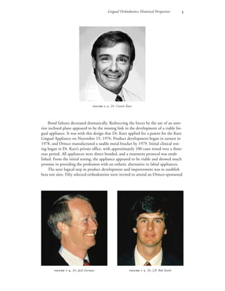 Lingual Orthodontics: Historical Perspective 
Bond failures decreased dramatically. Redirecting the forces by the use of an ante-
rior inclined plane appeared to be the missing link in the development of a viable lin-
gual appliance. It was with this design that Dr. Kurz applied for a patent for the Kurz
Lingual Appliance on November 15, 1976. Product development began in earnest in
1978, and Ormco manufactured a usable metal bracket by 1979. Initial clinical test-
ing began in Dr. Kurz’s private office, with approximately 100 cases tested over a three-
year period. All appliances were direct bonded, and a treatment protocol was estab-
lished. From the initial testing, the appliance appeared to be viable and showed much
promise in providing the profession with an esthetic alternative to labial appliances.
The next logical step in product development and improvement was to establish
beta test sites. Fifty selected orthodontists were invited to attend an Ormco-sponsored
 -. Dr. Craven Kurz
 -. Dr. Jack Gorman  -. Dr. J.R. Bob Smith
 
