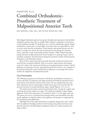 
Most lingual orthodontic patients have greater demands and expectations than do labial
orthodontic patients since they are usually adults, esthetics is sometimes a crucial factor
in their profession (models, TV performers, etc.), very few orthodontists practice lingual
orthodontics, and the price is much higher. Even those who can easily afford it, want
to receive more than the usual patient. Good esthetics and normal function are two
goals to consider, not only at the end of treatment but also during the treatment
course, especially in type A personality patients (Sinclair, 1986). Esthetic demands
during treatment include preservation of arch integrity, no opening of space, and no
unesthetic auxiliaries. Normal function during the treatment includes minimal speech
disturbances and elimination of pain.
Many of these aspects have been previously discussed, and the protocol of treat-
ment has been accepted worldwide. Still, on occasion, improvisations and changes
need to be made to the usual protocol because of unexpected patient reactions. Speech
problems are of primary concern, especially during the first month or two. Support of
the patients during this uneasy initial period is imperative to encourage them and to
evaluate the adaptation and adjustment period.
Case Presentation
The following case presents an alternative orthodontic–prosthodontic treatment. A
26-year-old male TV performer and singer presented with skeletal and dental Class I
malocclusion with deep bite and increased overjet. He was complaining of an unes-
thetic appearance due to rotated upper cuspids and to spaces that were left after the
previous extraction of retained deciduous upper cuspids (Figures 13.2–1a to c).
The initial treatment plan consisted of opening the bite, rotating the cuspids, and
retracting the anterior segment en masse. The treatment included an upper lingual
appliance, Ormco Kurz (generation #7), bonded to teeth 7-7 in the upper arch only.
The patient was sent to a myofunctional therapist before and immediately after plac-
ing the appliance to help him adjust to the appliance and attempt to compensate for
his anticipated speech difficulties.
Although most of his speech disturbances completely disappeared, only 4 weeks
after the appliance bonding and after several meetings, the patient insisted on stop-
ping the treatment and debonding the appliance because he could not perform on
stage as before.
 .
Combined Orthodontic-
Prosthetic Treatment of
Malpositioned Anterior Teeth
RAFI ROMANO, DMD, MSc, AND NITZAN BICHACHO, DMD
 