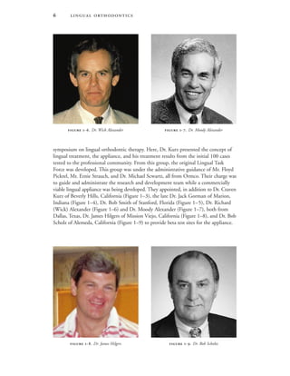  
symposium on lingual orthodontic therapy. Here, Dr. Kurz presented the concept of
lingual treatment, the appliance, and his treatment results from the initial 100 cases
tested to the professional community. From this group, the original Lingual Task
Force was developed. This group was under the administrative guidance of Mr. Floyd
Pickrel, Mr. Ernie Strauch, and Dr. Michael Scwartz, all from Ormco. Their charge was
to guide and administrate the research and development team while a commercially
viable lingual appliance was being developed. They appointed, in addition to Dr. Craven
Kurz of Beverly Hills, California (Figure 1–3), the late Dr. Jack Gorman of Marion,
Indiana (Figure 1–4), Dr. Bob Smith of Stanford, Florida (Figure 1–5), Dr. Richard
(Wick) Alexander (Figure 1–6) and Dr. Moody Alexander (Figure 1–7), both from
Dallas, Texas, Dr. James Hilgers of Mission Viejo, California (Figure 1–8), and Dr. Bob
Scholz of Alemeda, California (Figure 1–9) to provide beta test sites for the appliance.
 -. Dr. James Hilgers  -. Dr. Bob Scholtz
 -. Dr. Wick Alexander  -. Dr. Moody Alexander
 