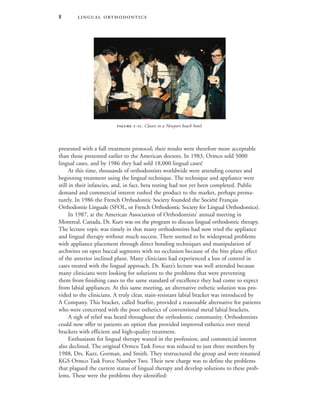  
presented with a full treatment protocol; their results were therefore more acceptable
than those presented earlier to the American doctors. In 1983, Ormco sold 5000
lingual cases, and by 1986 they had sold 18,000 lingual cases!
At this time, thousands of orthodontists worldwide were attending courses and
beginning treatment using the lingual technique. The technique and appliance were
still in their infancies, and, in fact, beta testing had not yet been completed. Public
demand and commercial interest rushed the product to the market, perhaps prema-
turely. In 1986 the French Orthodontic Society founded the Société Français
Orthodontie Linguale (SFOL, or French Orthodontic Society for Lingual Orthodontics).
In 1987, at the American Association of Orthodontists’ annual meeting in
Montreal, Canada, Dr. Kurz was on the program to discuss lingual orthodontic therapy.
The lecture topic was timely in that many orthodontists had now tried the appliance
and lingual therapy without much success. There seemed to be widespread problems
with appliance placement through direct bonding techniques and manipulation of
archwires on open buccal segments with no occlusion because of the bite plane effect
of the anterior inclined plane. Many clinicians had experienced a loss of control in
cases treated with the lingual approach. Dr. Kurz’s lecture was well attended because
many clinicians were looking for solutions to the problems that were preventing
them from finishing cases to the same standard of excellence they had come to expect
from labial appliances. At this same meeting, an alternative esthetic solution was pro-
vided to the clinicians. A truly clear, stain-resistant labial bracket was introduced by
A Company. This bracket, called Starfire, provided a reasonable alternative for patients
who were concerned with the poor esthetics of conventional metal labial brackets.
A sigh of relief was heard throughout the orthodontic community. Orthodontists
could now offer to patients an option that provided improved esthetics over metal
brackets with efficient and high-quality treatment.
Enthusiasm for lingual therapy waned in the profession, and commercial interest
also declined. The original Ormco Task Force was reduced to just three members by
1988, Drs. Kurz, Gorman, and Smith. They restructured the group and were renamed
KGS Ormco Task Force Number Two. Their new charge was to define the problems
that plagued the current status of lingual therapy and develop solutions to these prob-
lems. These were the problems they identified:
 -. Classes in a Newport beach hotel.
 