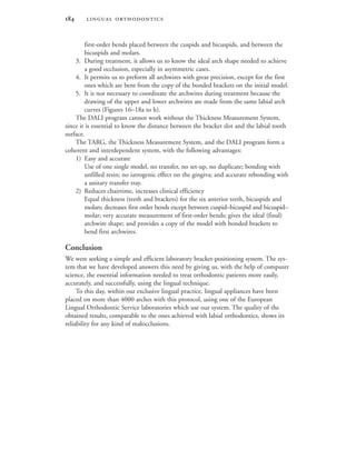  
first-order bends placed between the cuspids and bicuspids, and between the
bicuspids and molars.
3. During treatment, it allows us to know the ideal arch shape needed to achieve
a good occlusion, especially in asymmetric cases.
4. It permits us to preform all archwires with great precision, except for the first
ones which are bent from the copy of the bonded brackets on the initial model.
5. It is not necessary to coordinate the archwires during treatment because the
drawing of the upper and lower archwires are made from the same labial arch
curves (Figures 16–18a to h).
The DALI program cannot work without the Thickness Measurement System,
since it is essential to know the distance between the bracket slot and the labial tooth
surface.
The TARG, the Thickness Measurement System, and the DALI program form a
coherent and interdependent system, with the following advantages:
1) Easy and accurate
Use of one single model, no transfer, no set-up, no duplicate; bonding with
unfilled resin; no iatrogenic effect on the gingiva; and accurate rebonding with
a unitary transfer tray.
2) Reduces chairtime, increases clinical efficiency
Equal thickness (teeth and brackets) for the six anterior teeth, bicuspids and
molars; decreases first order bends except between cuspid–bicuspid and bicuspid–
molar; very accurate measurement of first-order bends; gives the ideal (final)
archwire shape; and provides a copy of the model with bonded brackets to
bend first archwires.
Conclusion
We were seeking a simple and efficient laboratory bracket-positioning system. The sys-
tem that we have developed answers this need by giving us, with the help of computer
science, the essential information needed to treat orthodontic patients more easily,
accurately, and successfully, using the lingual technique.
To this day, within our exclusive lingual practice, lingual appliances have been
placed on more than 4000 arches with this protocol, using one of the European
Lingual Orthodontic Service laboratories which use our system. The quality of the
obtained results, comparable to the ones achieved with labial orthodontics, shows its
reliability for any kind of malocclusions.
 