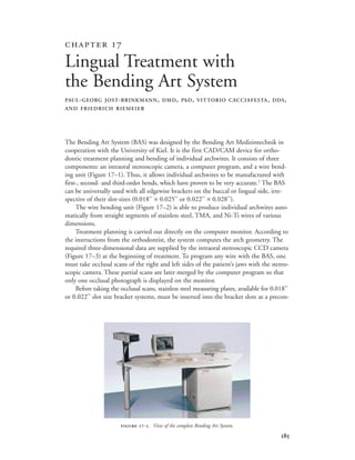 
The Bending Art System (BAS) was designed by the Bending Art Medizintechnik in
cooperation with the University of Kiel. It is the first CAD/CAM device for ortho-
dontic treatment planning and bending of individual archwires. It consists of three
components: an intraoral stereoscopic camera, a computer program, and a wire bend-
ing unit (Figure 17–1). Thus, it allows individual archwires to be manufactured with
first-, second- and third-order bends, which have proven to be very accurate.1
The BAS
can be universally used with all edgewise brackets on the buccal or lingual side, irre-
spective of their slot-sizes (0.018'' × 0.025'' or 0.022'' × 0.028'').
The wire bending unit (Figure 17–2) is able to produce individual archwires auto-
matically from straight segments of stainless steel, TMA, and Ni-Ti wires of various
dimensions.
Treatment planning is carried out directly on the computer monitor. According to
the instructions from the orthodontist, the system computes the arch geometry. The
required three-dimensional data are supplied by the intraoral stereoscopic CCD camera
(Figure 17–3) at the beginning of treatment. To program any wire with the BAS, one
must take occlusal scans of the right and left sides of the patient’s jaws with the stereo-
scopic camera. These partial scans are later merged by the computer program so that
only one occlusal photograph is displayed on the monitor.
Before taking the occlusal scans, stainless steel measuring plates, available for 0.018''
or 0.022'' slot size bracket systems, must be inserted into the bracket slots as a precon-
 
Lingual Treatment with
the Bending Art System
PAUL-GEORG JOST-BRINKMANN, DMD, PhD, VITTORIO CACCIAFESTA, DDS,
AND FRIEDRICH RIEMEIER
 -. View of the complete Bending Art System.
 