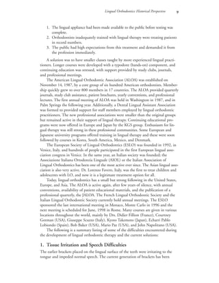 Lingual Orthodontics: Historical Perspective 
1. The lingual appliance had been made available to the public before testing was
complete.
2. Orthodontists inadequately trained with lingual therapy were treating patients
in record numbers.
3. The public had high expectations from this treatment and demanded it from
the profession immediately.
A solution was to have smaller classes taught by more experienced lingual practi-
tioners. Longer courses were developed with a typodont (hands-on) component, and
continuing education was stressed, with support provided by study clubs, journals,
and professional meetings.
The American Lingual Orthodontic Association (ALOA) was established on
November 14, 1987, by a core group of six hundred American orthodontists. Member-
ship quickly grew to over 800 members in 17 countries. The ALOA provided quarterly
journals, study club assistance, patient brochures, yearly conventions, and professional
lectures. The first annual meeting of ALOA was held in Washington in 1987, and in
Palm Springs the following year. Additionally, a Dental Lingual Assistant Association
was formed to provided support for staff members employed by lingual orthodontic
practitioners. The new professional associations were smaller than the original groups
but remained active in their support of lingual therapy. Continuing educational pro-
grams were now offered in Europe and Japan by the KGS group. Enthusiasm for lin-
gual therapy was still strong in these professional communities. Some European and
Japanese university programs offered training in lingual therapy and these were soon
followed by courses in Korea, South America, Mexico, and Denmark.
The European Society of Lingual Orthodontics (ESLO) was founded in 1992, in
Venice, Italy, and hundreds of people participated in the first European lingual asso-
ciation congress in Venice. In the same year, an Italian society was founded; the
Associazione Italiana Ortodonzia Linguale (AIOL) or the Italian Association of
Lingual Orthodontics has been one of the most active ever since. The Asian lingual asso-
ciation is also very active. Dr. Lorenzo Favero, Italy, was the first to treat children and
adolescents with LO, and now it is a legitimate treatment option for all.
Today, lingual orthodontics has a small but strong following in the United States,
Europe, and Asia. The ALOA is active again, after few years of silence, with annual
conventions, availability of patient educational materials, and the publication of a
professional quarterly, the JALOA. The French Lingual Orthodontic Society and the
Italian Lingual Orthodontic Society currently hold annual meetings. The ESLO
sponsored the last international meeting in Monaco, Monte Carlo in 1996 and the
next meeting is scheduled for June, 1998 in Rome. Many courses are given in various
locations throughout the world, mainly by Drs. Didier Fillion (France), Courtney
Gorman (USA), Giuseppe Scuzzo (Italy), Kyoto Takemoto (Japan), Echarri Pablo
Lobiondo (Spain), Bob Baker (USA), Mario Paz (USA), and John Napolitano (USA).
The following is a summary listing of some of the difficulties encountered during
the development of lingual orthodontic therapy and the current solutions:
1. Tissue Irritation and Speech Difficulties
The earlier brackets placed on the lingual surface of the teeth were irritating to the
tongue and impeded normal speech. The current generation of brackets has been
 