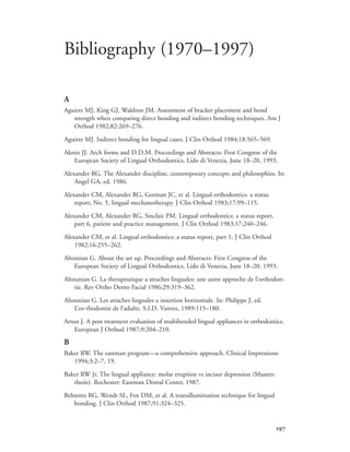 
A
Aguirre MJ, King GJ, Waldron JM. Assessment of bracket placement and bond
strength when comparing direct bonding and indirect bonding techniques. Am J
Orthod 1982;82:269–276.
Aguirre MJ. Indirect bonding for lingual cases. J Clin Orthod 1984;18:565–569.
Aknin JJ. Arch forms and D.D.M. Proceedings and Abstracts: First Congress of the
European Society of Lingual Orthodontics, Lido di Venezia, June 18–20, 1993.
Alexander RG. The Alexander discipline, contemporary concepts and philosophies. In:
Angel GA, ed. 1986.
Alexander CM, Alexander RG, Gorman JC, et al. Lingual orthodontics: a status
report, No. 5, lingual mechanotherapy. J Clin Orthod 1983;17:99–115.
Alexander CM, Alexander RG, Sinclair PM. Lingual orthodontics: a status report,
part 6, patient and practice management. J Clin Orthod 1983;17:240–246.
Alexander CM, et al. Lingual orthodontics: a status report, part 1, J Clin Orthod
1982;16:255–262.
Altoinian G. About the set up. Proceedings and Abstracts: First Congress of the
European Society of Lingual Orthodontics, Lido di Venezia, June 18–20, 1993.
Altounian G. La therapeutique a attaches linguales: une autre approche de l’orthodon-
tie. Rev Ortho Dento Facial 1986;29:319–362.
Altounian G. Les attaches linguales a insertion horizontale. In: Philippe J, ed.
L’or-thodontie de l’adulte. S.I.D. Vanves, 1989:115–180.
Artun J. A post treatment evaluation of multibonded lingual appliances in orthodontics.
European J Orthod 1987;9:204–210.
B
Baker RW. The eastman program—a comprehensive approach. Clinical Impressions
1994;3:2–7, 19.
Baker RW Jr. The lingual appliance: molar eruption vs incisor depression (Masters
thesis). Rochester: Eastman Dental Center, 1987.
Behrents RG, Wendt SL, Fox DM, et al. A transillumination technique for lingual
bonding. J Clin Orthod 1987;91:324–325.
Bibliography (1970–1997)
 
